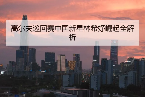 高尔夫巡回赛中国新星林希妤崛起全解析